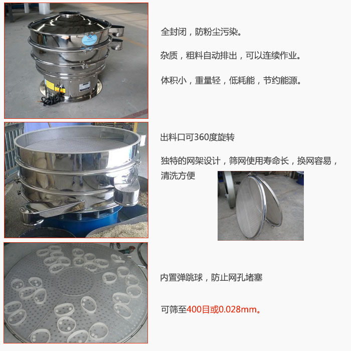 800型全不銹鋼振動篩特點：全封閉，放粉塵污染。雜質，粗料自動排出可以連續作業。出料口可360度旋轉，獨特的網架設計篩網使用壽命長換網容易清洗方便。內置彈跳球，防止網孔堵塞。可篩至400目或0。028mm。雜質粗料自動排出，可以連續作業，體積小，重量輕，低耗能，節約能源。